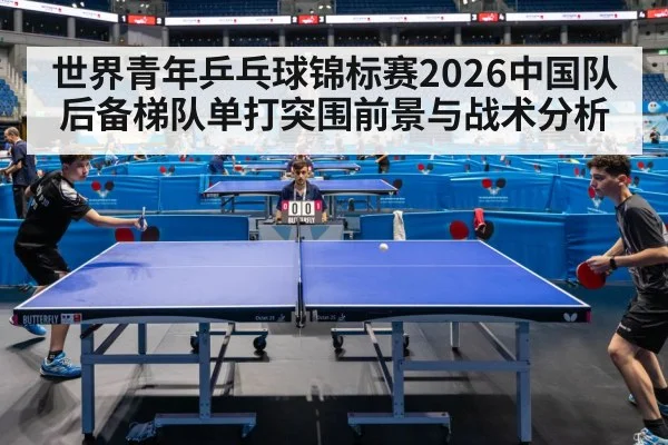 世界青年乒乓球锦标赛2026中国队后备梯队单打突围前景与战术分析
